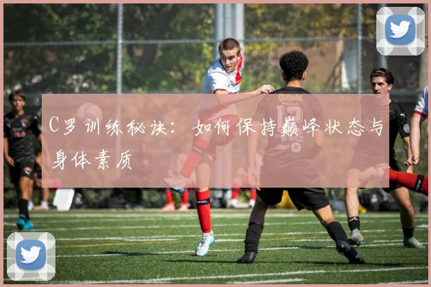 C罗训练秘诀：如何保持巅峰状态与身体素质