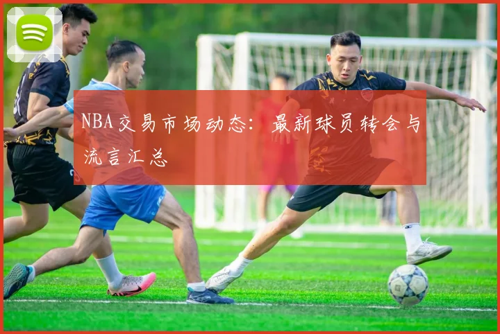 NBA交易市场动态：最新球员转会与流言汇总