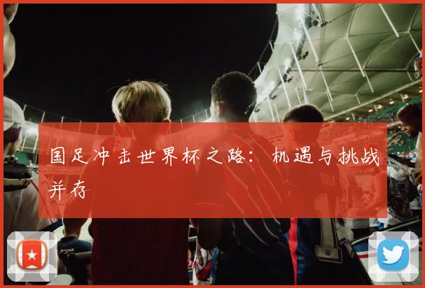 国足冲击世界杯之路：机遇与挑战并存