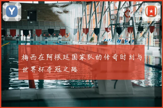 梅西在阿根廷国家队的传奇时刻与世界杯夺冠之路