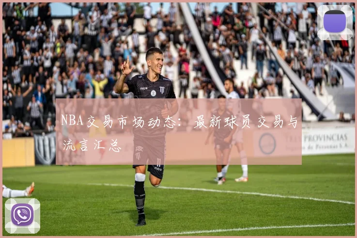 NBA交易市场动态：最新球员交易与流言汇总