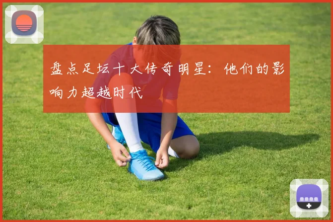 盘点足坛十大传奇明星：他们的影响力超越时代