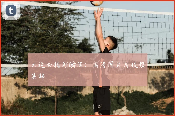 大运会精彩瞬间：高清图片与视频集锦