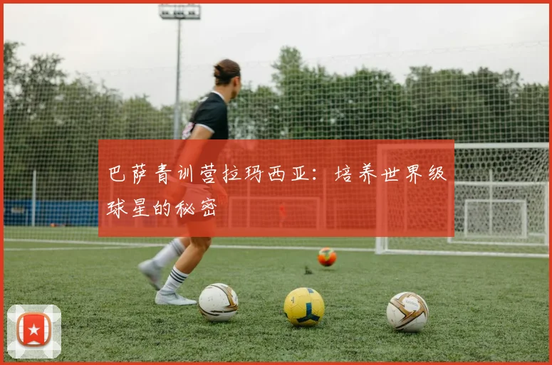 巴萨青训营拉玛西亚：培养世界级球星的秘密