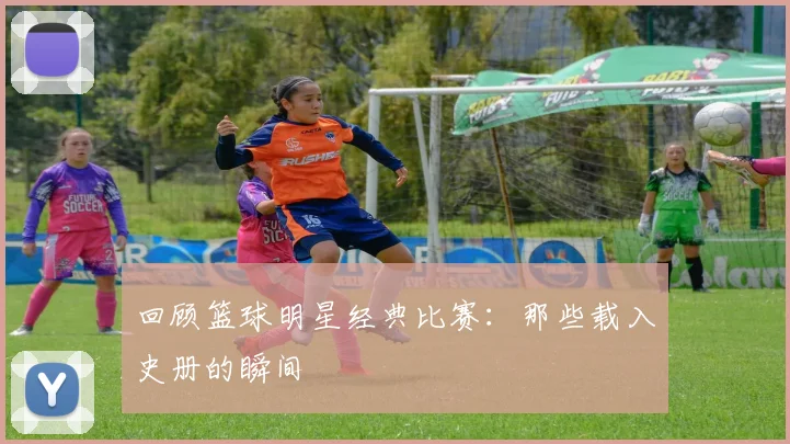 回顾篮球明星经典比赛：那些载入史册的瞬间