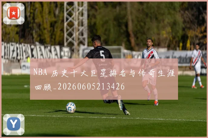 NBA 历史十大巨星排名与传奇生涯回顾_20260605213426