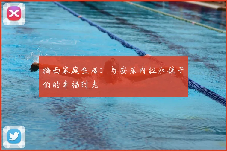 梅西家庭生活：与安东内拉和孩子们的幸福时光