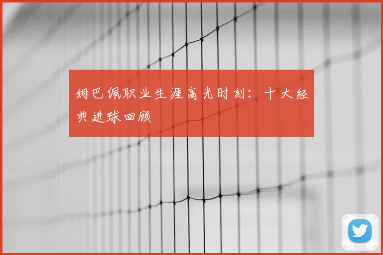 姆巴佩职业生涯高光时刻：十大经典进球回顾