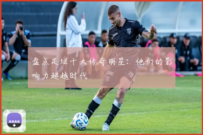 盘点足坛十大传奇明星：他们的影响力超越时代
