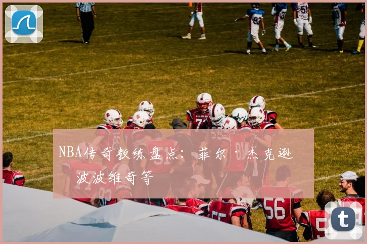 NBA传奇教练盘点：菲尔·杰克逊与波波维奇等