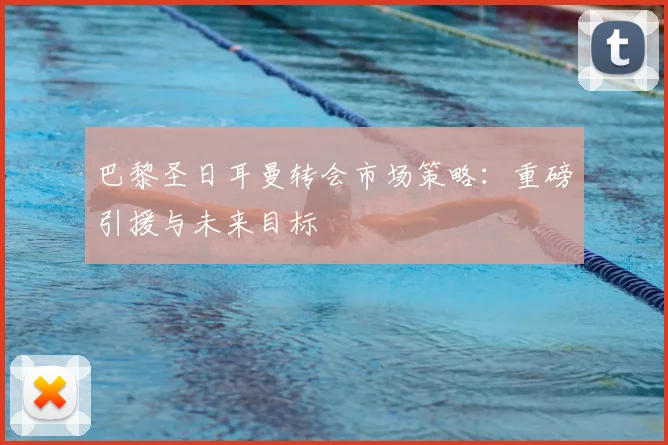 巴黎圣日耳曼转会市场策略:重磅引援与未来目标