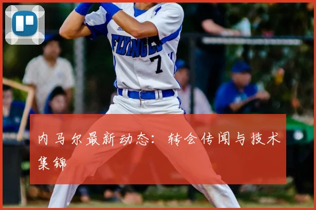 内马尔最新动态：转会传闻与技术集锦