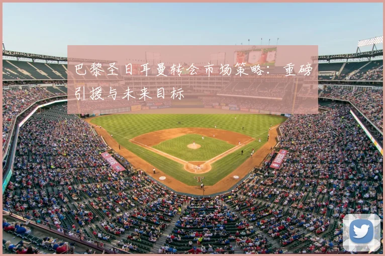 巴黎圣日耳曼转会市场策略：重磅引援与未来目标