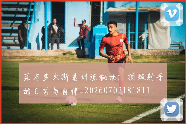 莱万多夫斯基训练秘诀：顶级射手的日常与自律_20260703181811