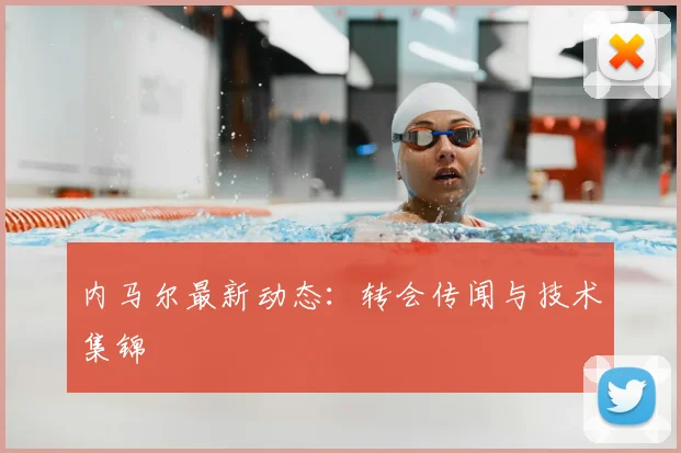 内马尔最新动态:转会传闻与技术集锦