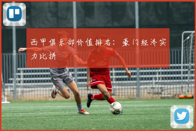 西甲俱乐部价值排名：豪门经济实力比拼