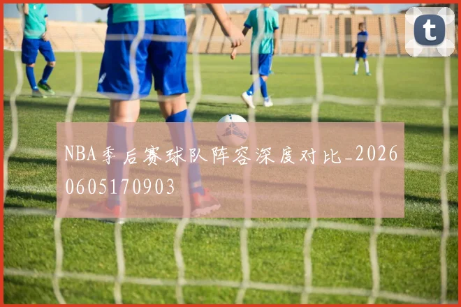 NBA季后赛球队阵容深度对比_20260605170903