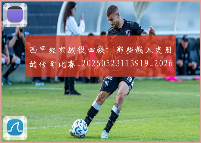 西甲经典战役回顾:那些载入史册的传奇比赛_20260523113919_20260703181912