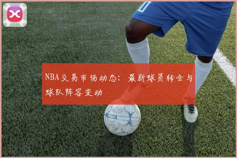 NBA交易市场动态：最新球员转会与球队阵容变动