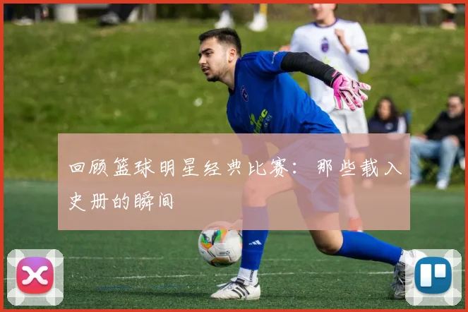 回顾篮球明星经典比赛：那些载入史册的瞬间