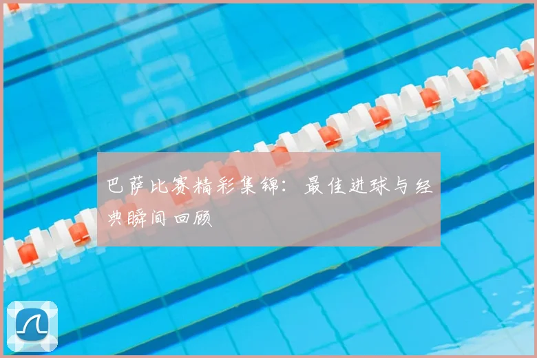 巴萨比赛精彩集锦：最佳进球与经典瞬间回顾