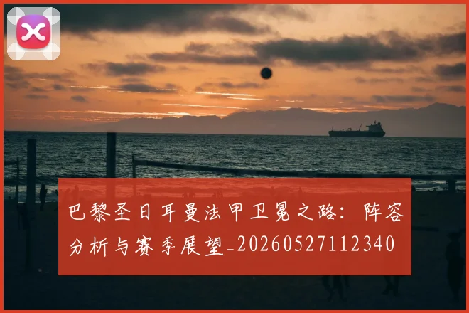 巴黎圣日耳曼法甲卫冕之路：阵容分析与赛季展望_20260527112340