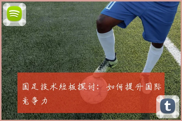 国足技术短板探讨：如何提升国际竞争力